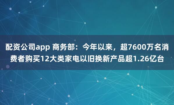 配资公司app 商务部：今年以来，超7600万名消费者购买12大类家电以旧换新产品超1.26亿台