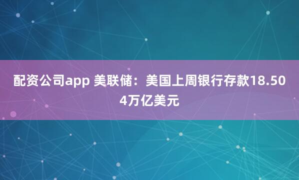 配资公司app 美联储：美国上周银行存款18.504万亿美元