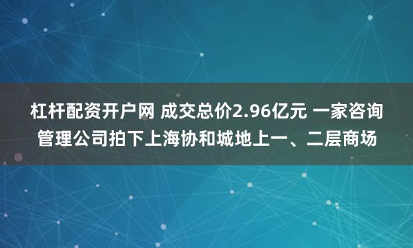 杠杆配资开户网 成交总价2.96亿元 一家咨询管理公司拍下上海协和城地上一、二层商场