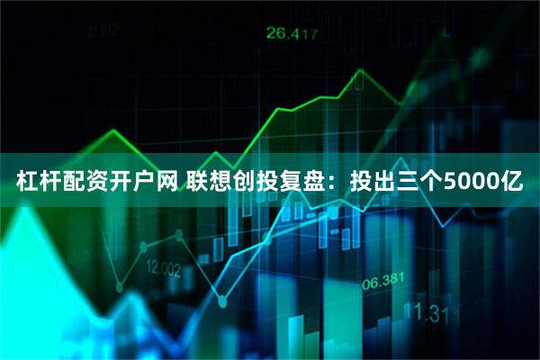 杠杆配资开户网 联想创投复盘：投出三个5000亿