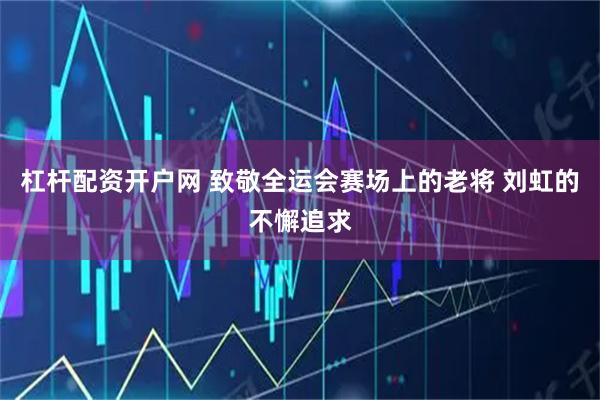 杠杆配资开户网 致敬全运会赛场上的老将 刘虹的不懈追求