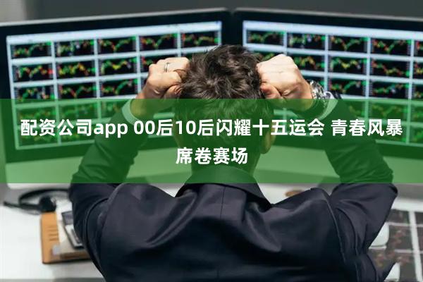 配资公司app 00后10后闪耀十五运会 青春风暴席卷赛场