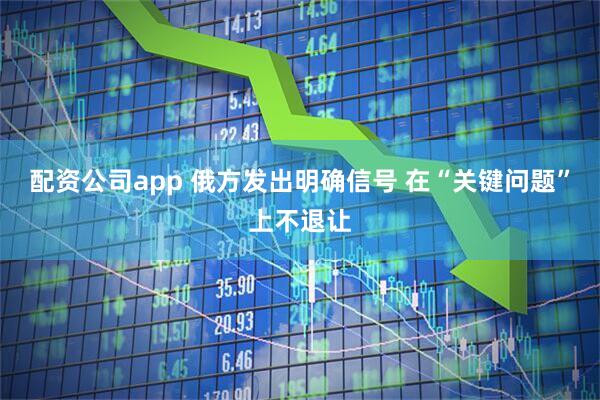 配资公司app 俄方发出明确信号 在“关键问题”上不退让