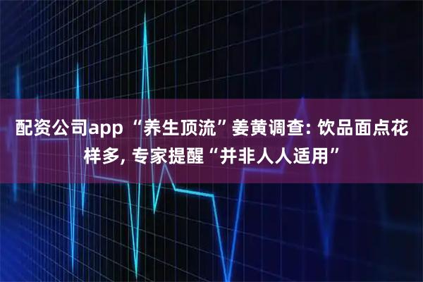 配资公司app “养生顶流”姜黄调查: 饮品面点花样多, 专家提醒“并非人人适用”