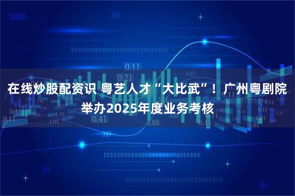 在线炒股配资识 粤艺人才“大比武”！广州粤剧院举办2025年度业务考核