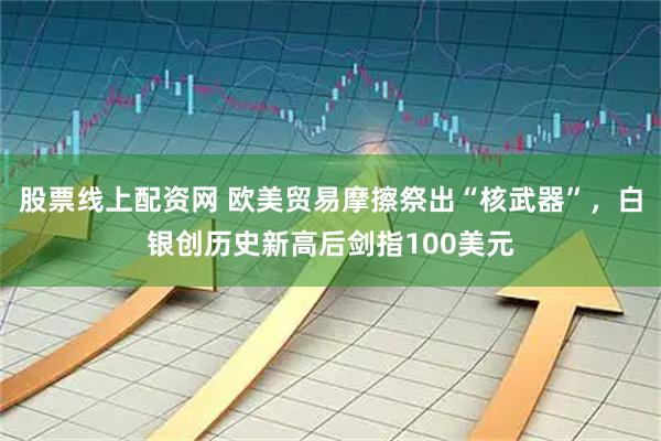 股票线上配资网 欧美贸易摩擦祭出“核武器”，白银创历史新高后剑指100美元