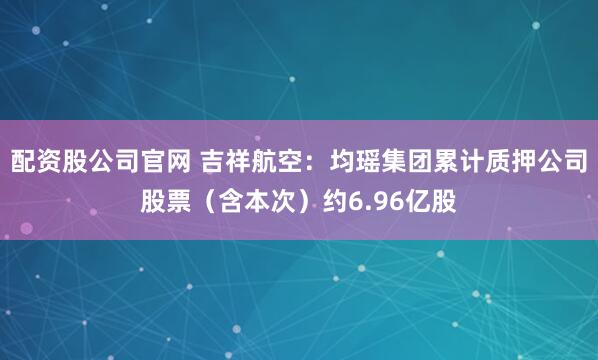 配资股公司官网 吉祥航空：均瑶集团累计质押公司股票（含本次）约6.96亿股