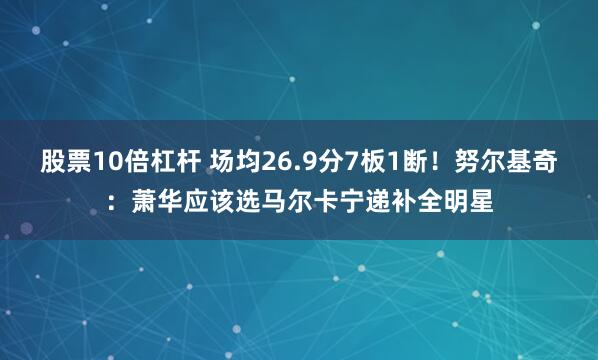股票10倍杠杆 场均26.9分7板1断！努尔基奇：萧华应该选马尔卡宁递补全明星