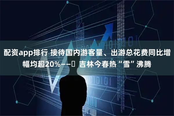 配资app排行 接待国内游客量、出游总花费同比增幅均超20%——​吉林今春热“雪”沸腾
