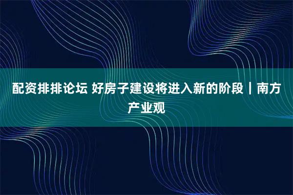 配资排排论坛 好房子建设将进入新的阶段｜南方产业观