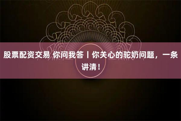 股票配资交易 你问我答丨你关心的驼奶问题，一条讲清！