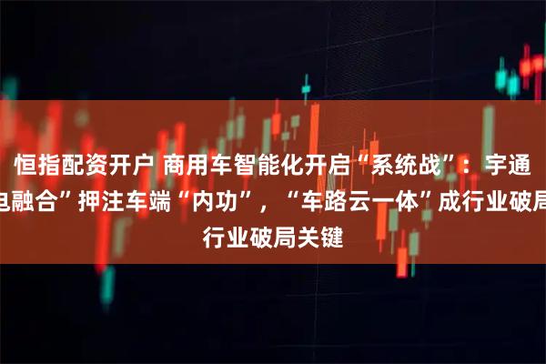 恒指配资开户 商用车智能化开启“系统战”：宇通“智电融合”押注车端“内功”，“车路云一体”成行业破局关键
