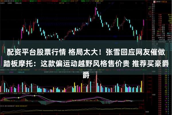 配资平台股票行情 格局太大！张雪回应网友催做踏板摩托：这款偏运动越野风格售价贵 推荐买豪爵